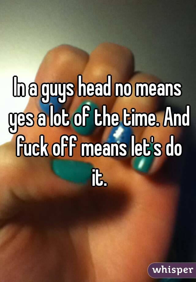 In a guys head no means yes a lot of the time. And fuck off means let's do it.