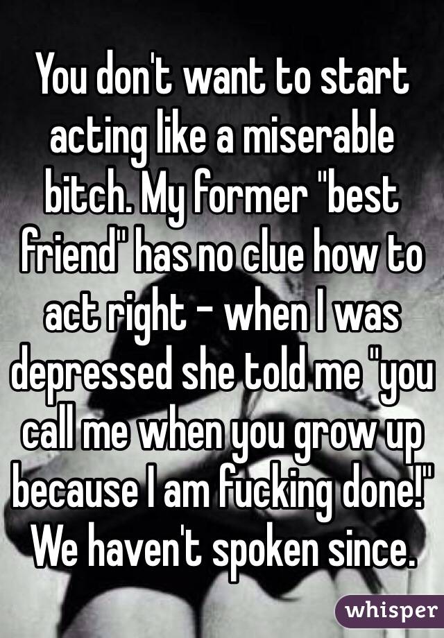 You don't want to start acting like a miserable bitch. My former "best friend" has no clue how to act right - when I was depressed she told me "you call me when you grow up because I am fucking done!" We haven't spoken since. 