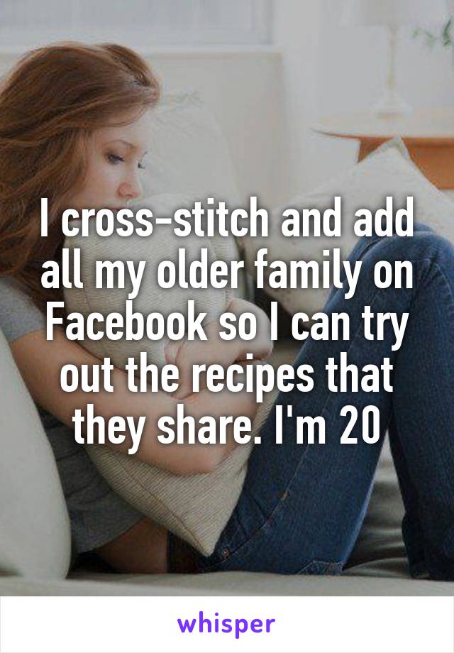 I cross-stitch and add all my older family on Facebook so I can try out the recipes that they share. I'm 20