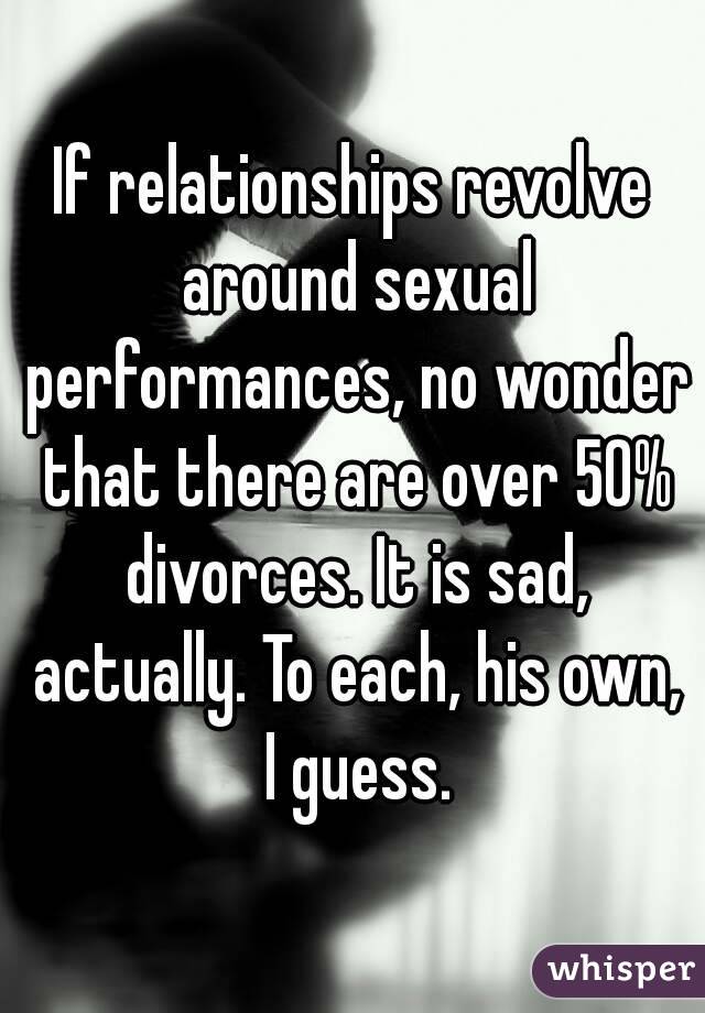 If relationships revolve around sexual performances, no wonder that there are over 50% divorces. It is sad, actually. To each, his own, I guess.