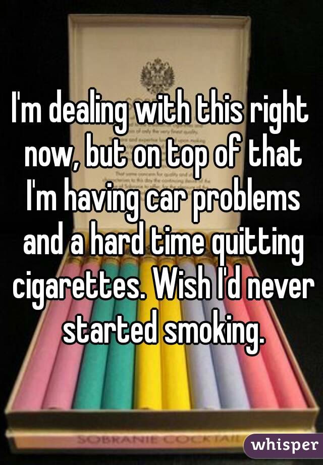 I'm dealing with this right now, but on top of that I'm having car problems and a hard time quitting cigarettes. Wish I'd never started smoking.
