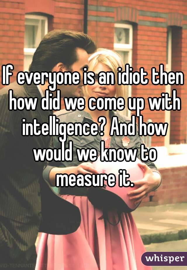If everyone is an idiot then how did we come up with intelligence? And how would we know to measure it.