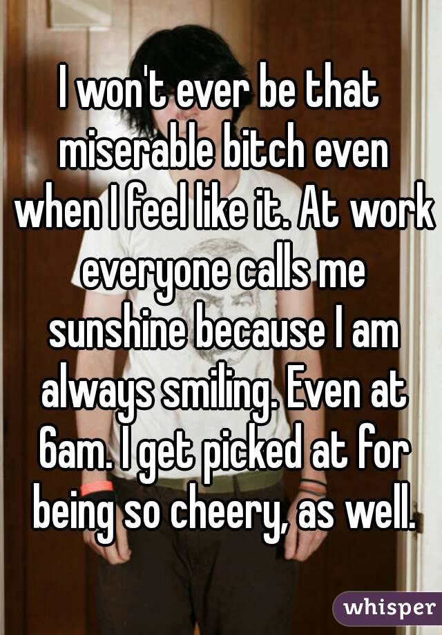 I won't ever be that miserable bitch even when I feel like it. At work everyone calls me sunshine because I am always smiling. Even at 6am. I get picked at for being so cheery, as well.