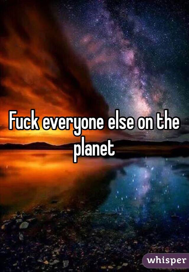 Fuck everyone else on the planet 
