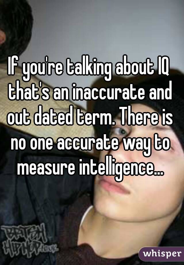 If you're talking about IQ that's an inaccurate and out dated term. There is no one accurate way to measure intelligence...