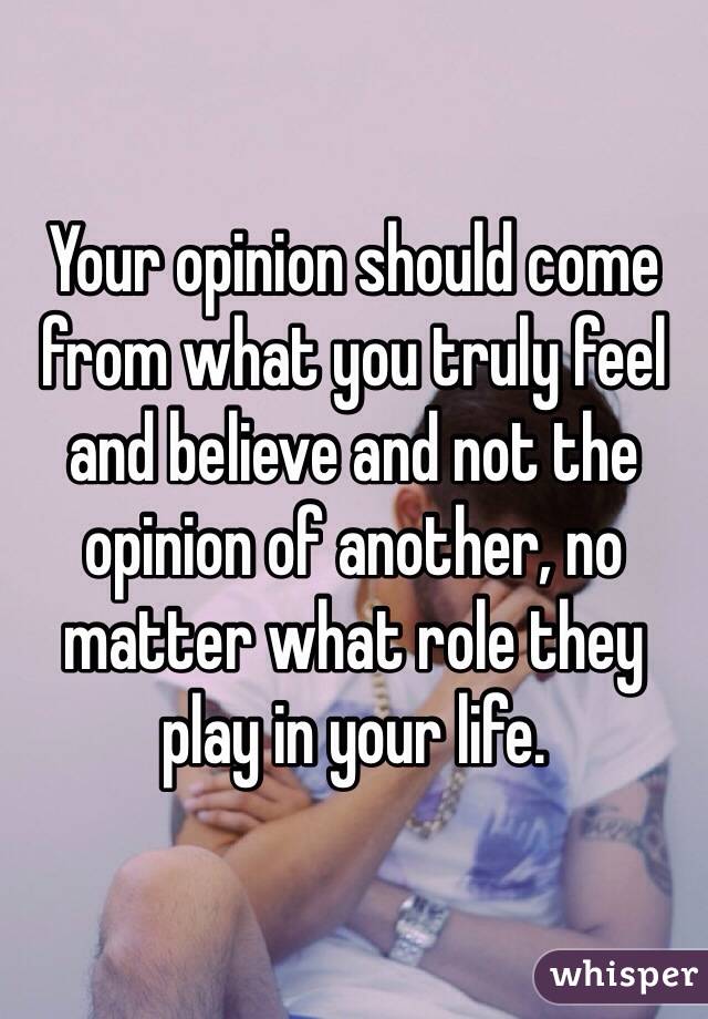Your opinion should come from what you truly feel and believe and not the opinion of another, no matter what role they play in your life.