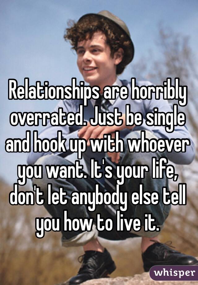 Relationships are horribly overrated. Just be single and hook up with whoever you want. It's your life, don't let anybody else tell you how to live it.