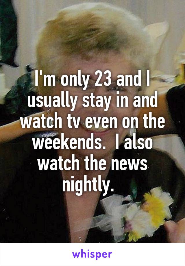 I'm only 23 and I usually stay in and watch tv even on the weekends.  I also watch the news nightly.  