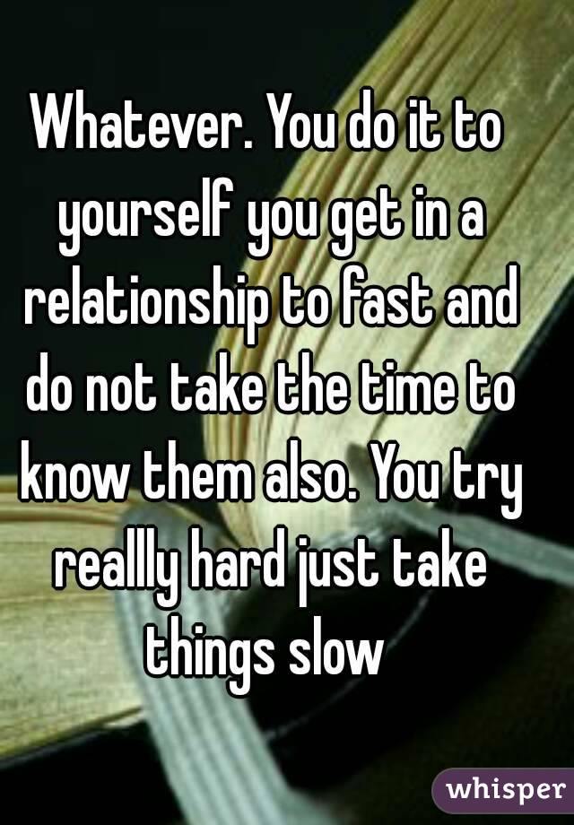 Whatever. You do it to yourself you get in a relationship to fast and do not take the time to know them also. You try reallly hard just take things slow 