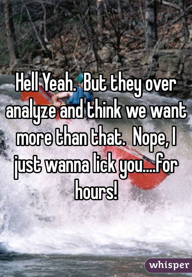 Hell Yeah.  But they over analyze and think we want more than that.  Nope, I just wanna lick you....for hours!