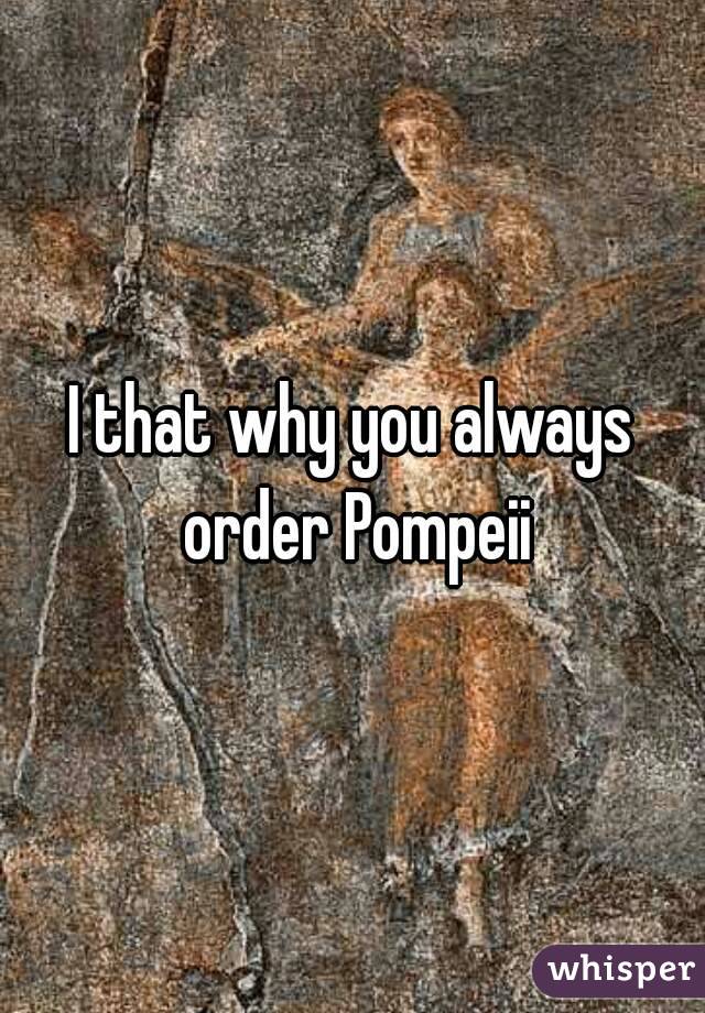 I that why you always order Pompeii