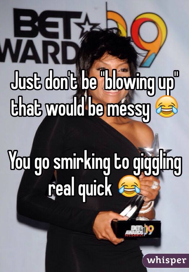 Just don't be "blowing up" that would be messy 😂

You go smirking to giggling real quick 😂