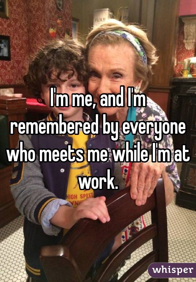 I'm me, and I'm remembered by everyone who meets me while I'm at work.