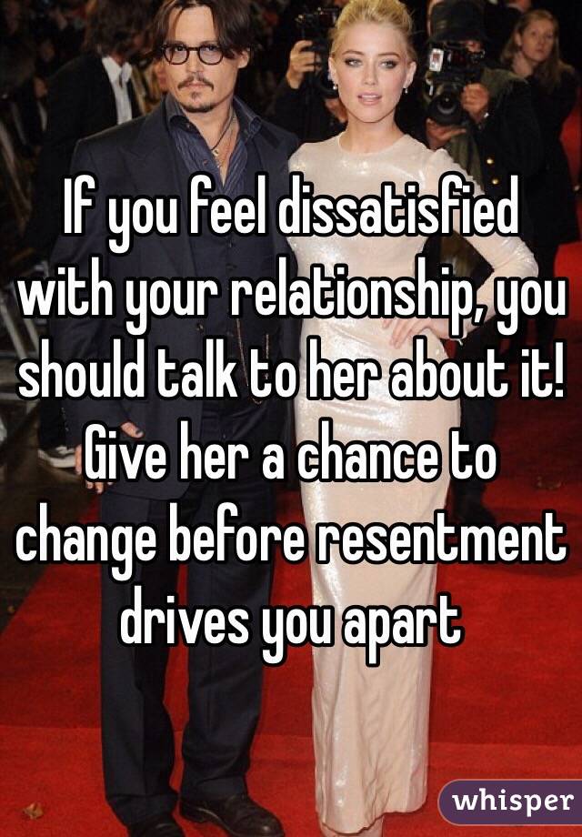 If you feel dissatisfied with your relationship, you should talk to her about it!
Give her a chance to change before resentment drives you apart