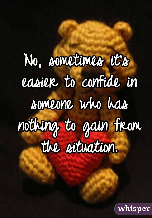 No, sometimes it's easier to confide in someone who has nothing to gain from the situation.