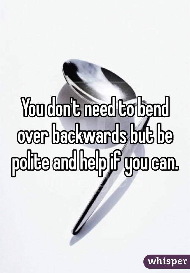 You don't need to bend over backwards but be polite and help if you can. 