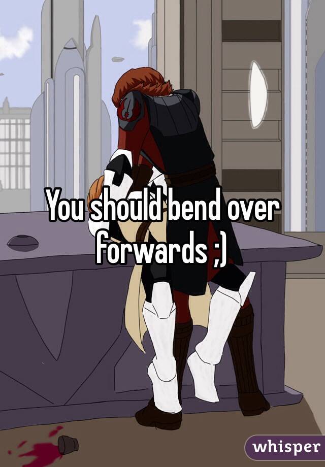 You should bend over forwards ;)