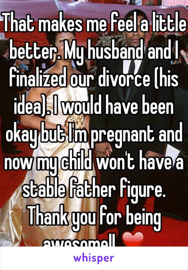 That makes me feel a little better. My husband and I finalized our divorce (his idea). I would have been okay but I'm pregnant and now my child won't have a stable father figure. Thank you for being awesome!! ❤️