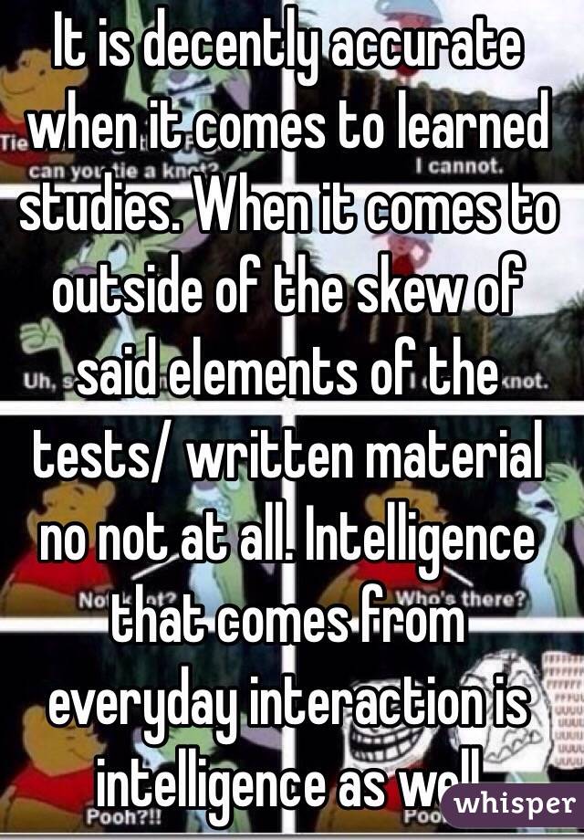 It is decently accurate when it comes to learned studies. When it comes to outside of the skew of said elements of the tests/ written material no not at all. Intelligence that comes from everyday interaction is intelligence as well