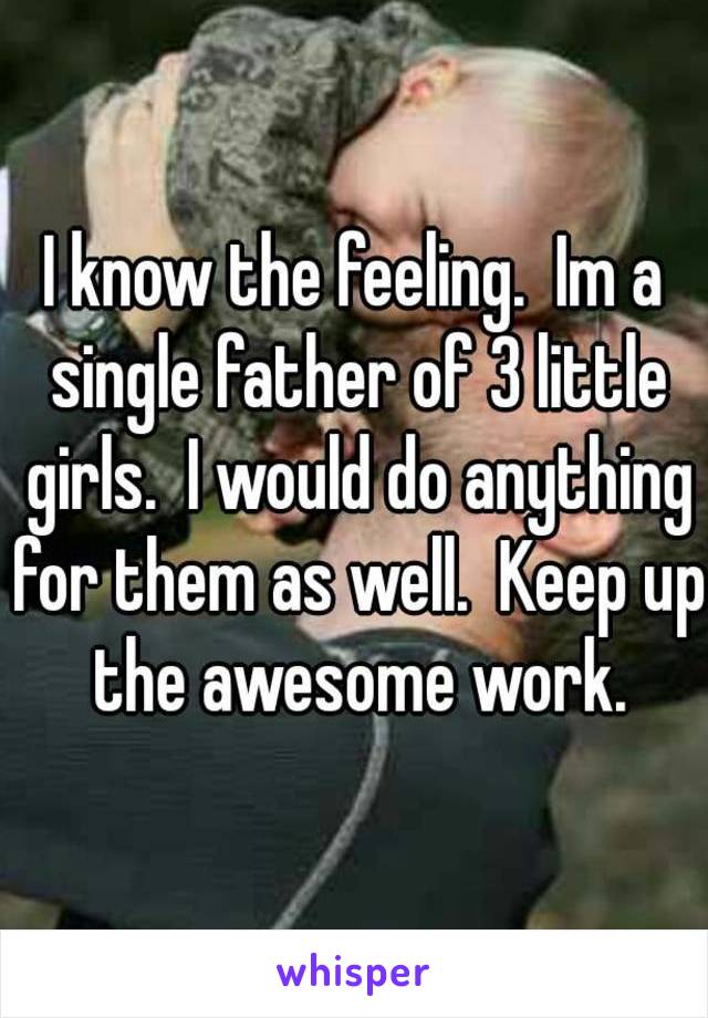 I know the feeling.  Im a single father of 3 little girls.  I would do anything for them as well.  Keep up the awesome work.