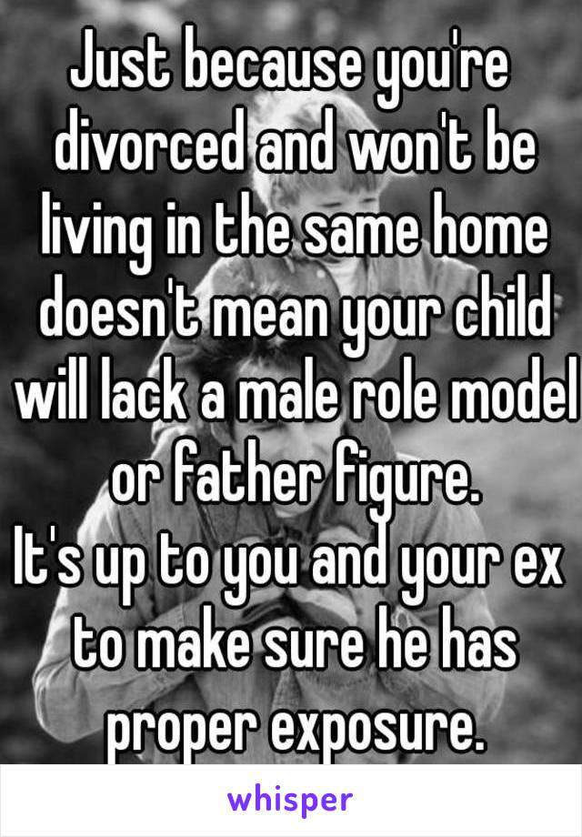 Just because you're divorced and won't be living in the same home doesn't mean your child will lack a male role model or father figure.
It's up to you and your ex to make sure he has proper exposure.