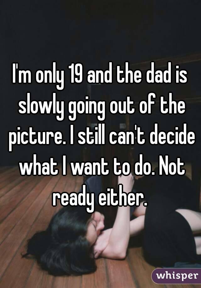 I'm only 19 and the dad is slowly going out of the picture. I still can't decide what I want to do. Not ready either. 