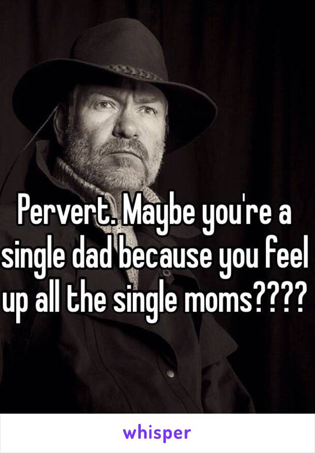 Pervert. Maybe you're a single dad because you feel up all the single moms????