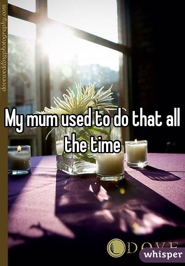 My mum used to do that all the time 