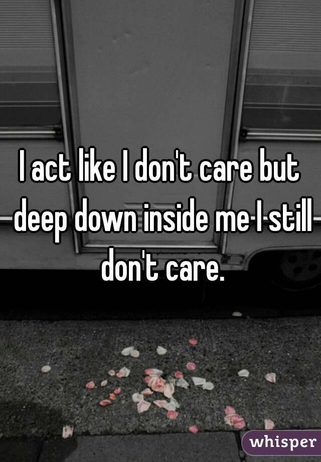 I act like I don't care but deep down inside me I still don't care.