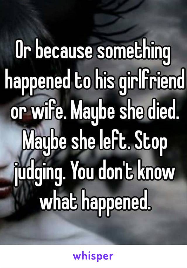 Or because something happened to his girlfriend or wife. Maybe she died. Maybe she left. Stop judging. You don't know what happened.