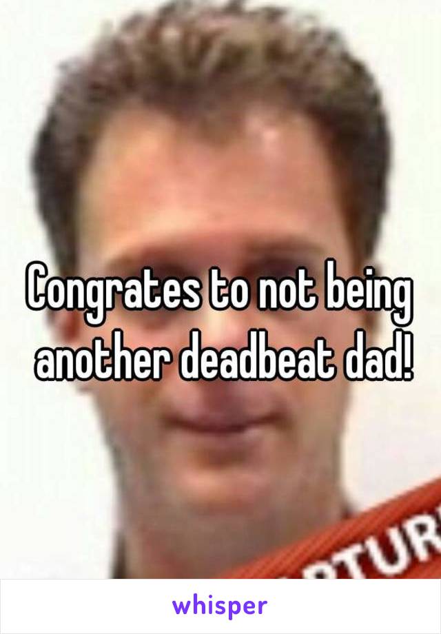 Congrates to not being another deadbeat dad!