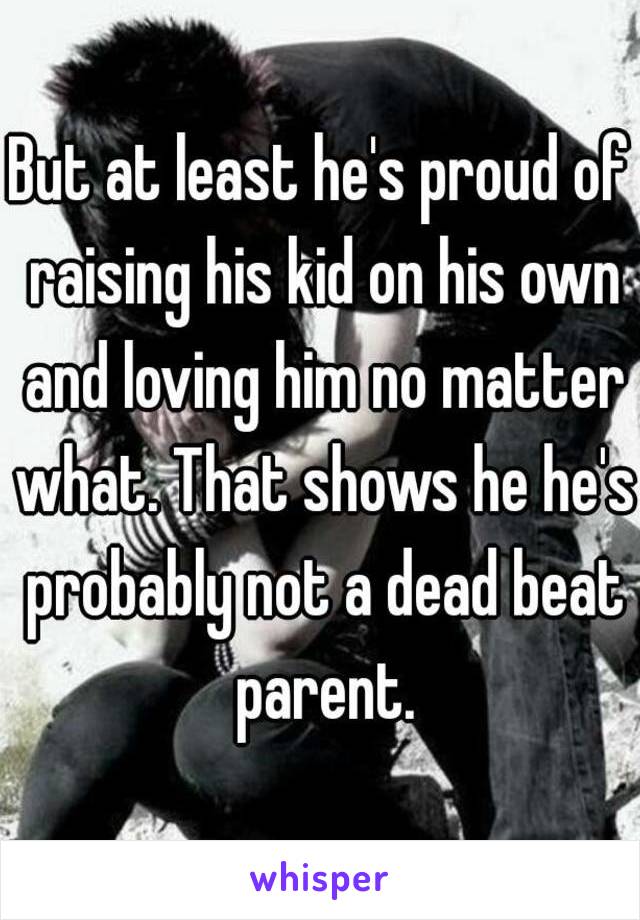 But at least he's proud of raising his kid on his own and loving him no matter what. That shows he he's probably not a dead beat parent.