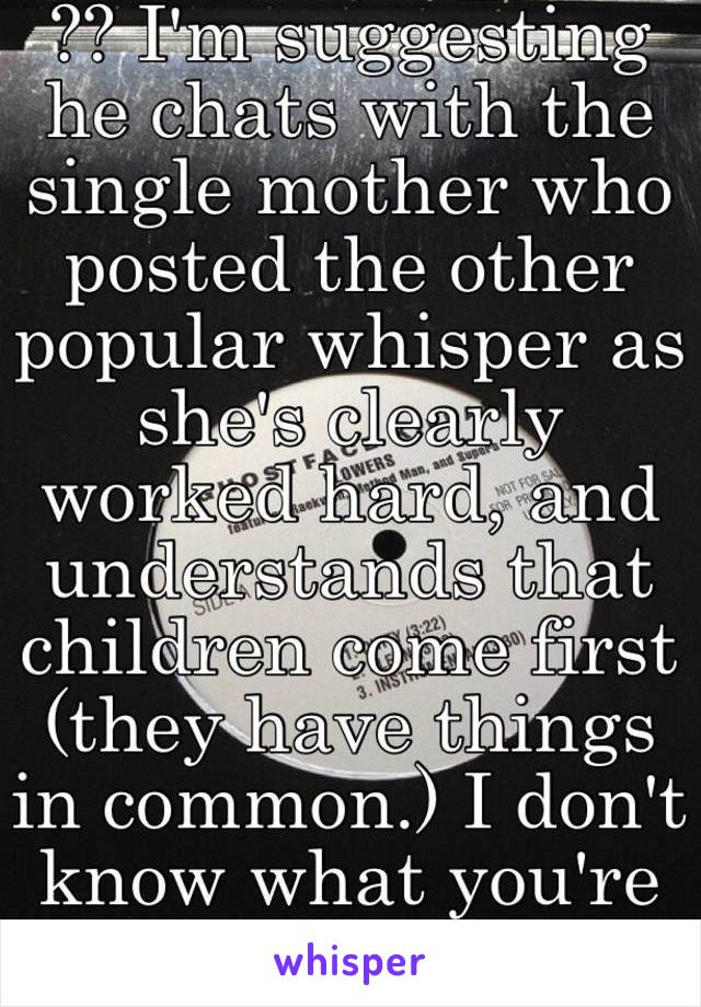 ?? I'm suggesting he chats with the single mother who posted the other popular whisper as she's clearly worked hard, and understands that children come first (they have things in common.) I don't know what you're on about.