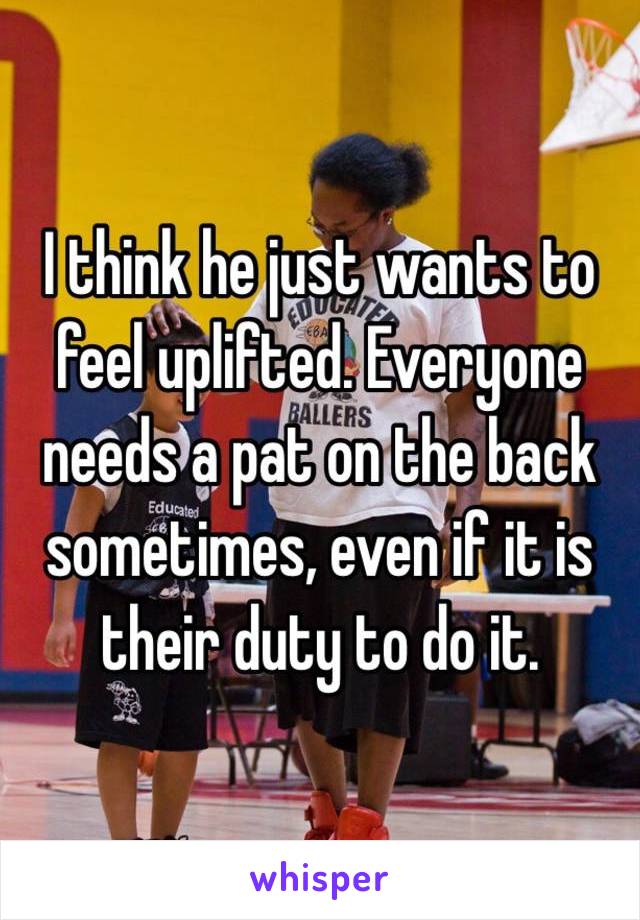 I think he just wants to feel uplifted. Everyone needs a pat on the back sometimes, even if it is their duty to do it.