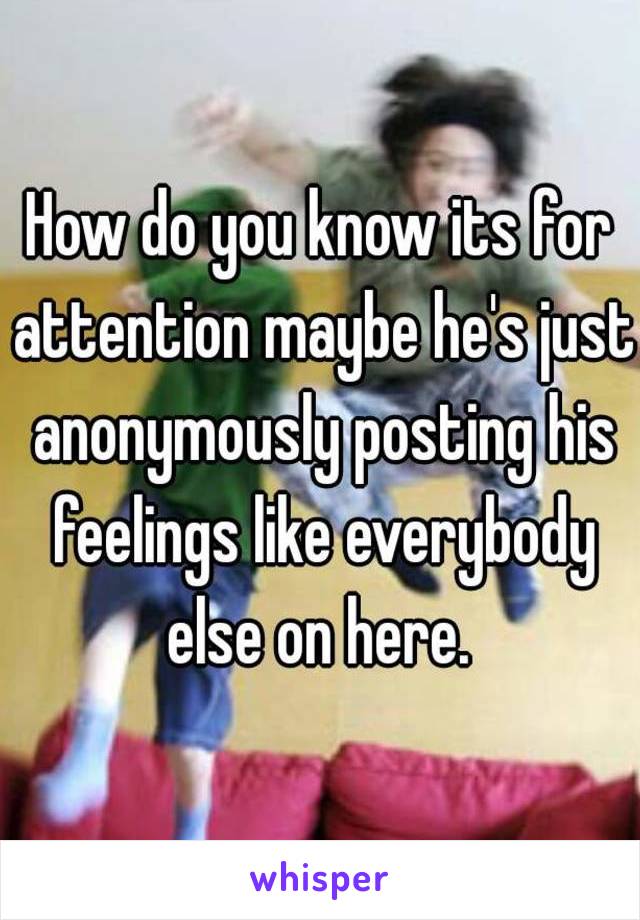 How do you know its for attention maybe he's just anonymously posting his feelings like everybody else on here. 