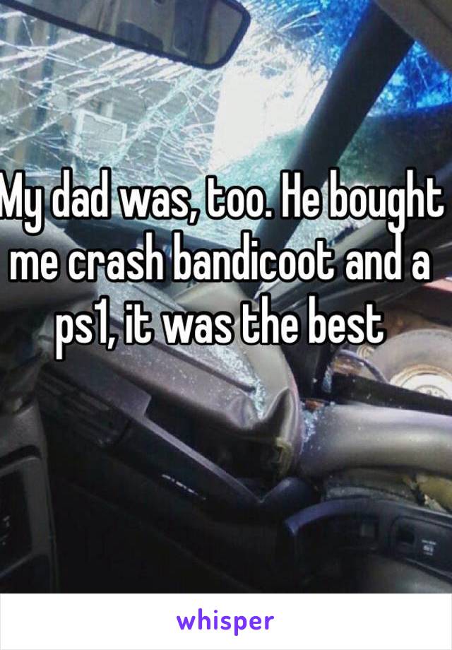 My dad was, too. He bought me crash bandicoot and a ps1, it was the best