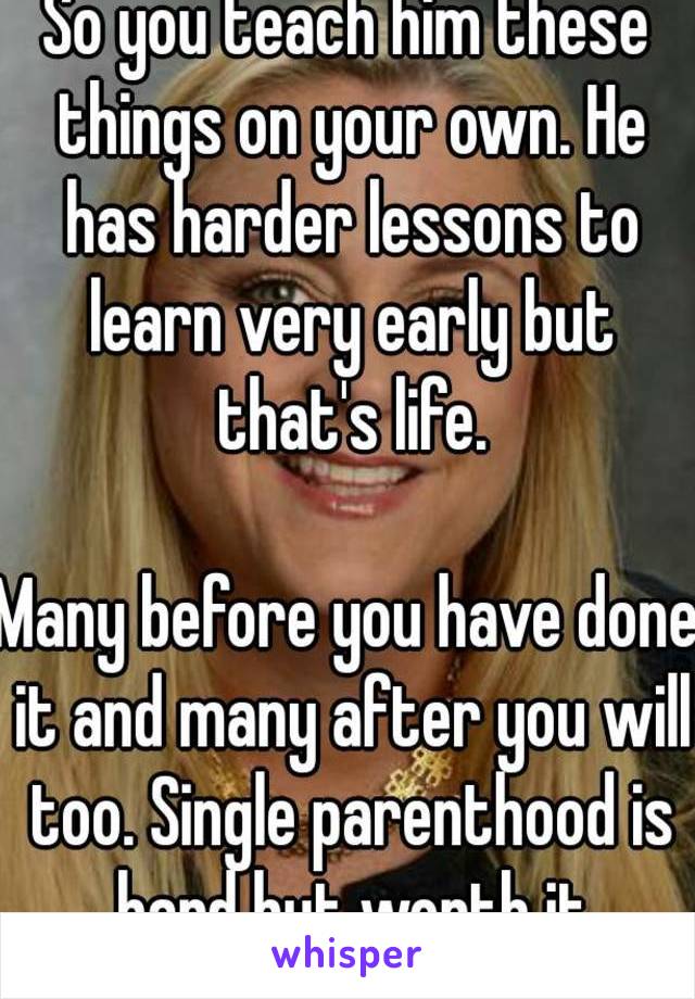 So you teach him these things on your own. He has harder lessons to learn very early but that's life.

Many before you have done it and many after you will too. Single parenthood is hard but worth it