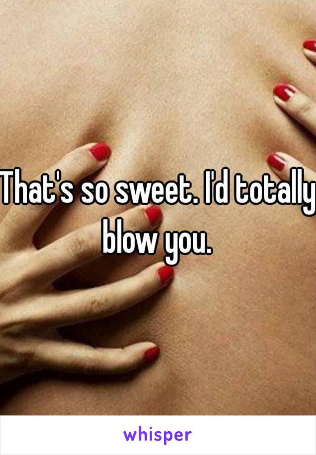 That's so sweet. I'd totally blow you. 