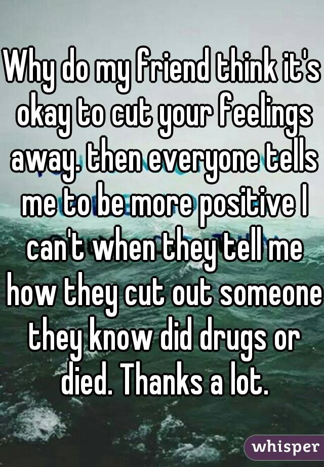 Why do my friend think it's okay to cut your feelings away. then everyone tells me to be more positive I can't when they tell me how they cut out someone they know did drugs or died. Thanks a lot.