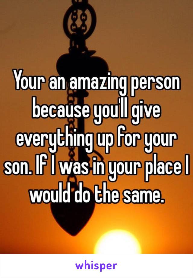 Your an amazing person because you'll give everything up for your son. If I was in your place I would do the same. 