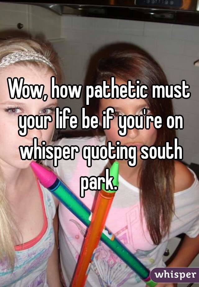 Wow, how pathetic must your life be if you're on whisper quoting south park. 