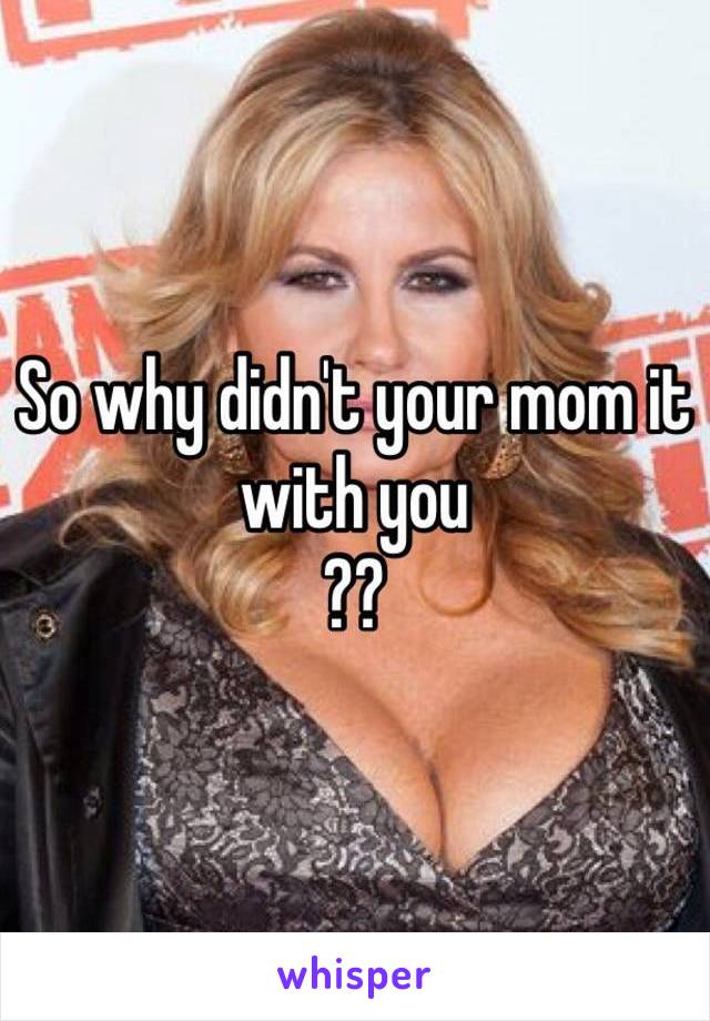 So why didn't your mom it with you 
?? 