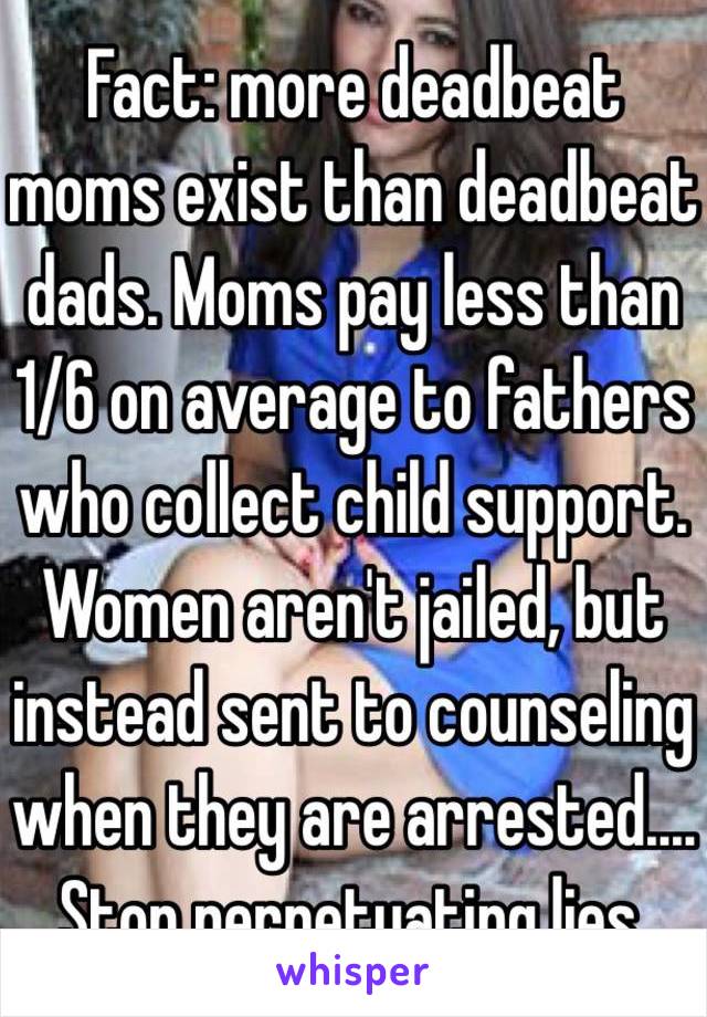 Fact: more deadbeat moms exist than deadbeat dads. Moms pay less than 1/6 on average to fathers who collect child support. Women aren't jailed, but instead sent to counseling when they are arrested.... Stop perpetuating lies. 