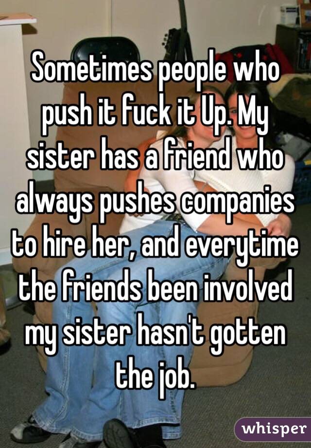Sometimes people who push it fuck it Up. My sister has a friend who always pushes companies to hire her, and everytime the friends been involved my sister hasn't gotten the job. 