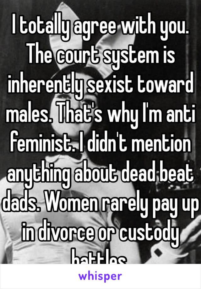 I totally agree with you. The court system is inherently sexist toward males. That's why I'm anti feminist. I didn't mention anything about dead beat dads. Women rarely pay up in divorce or custody battles. 