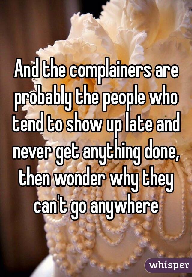 And the complainers are probably the people who tend to show up late and never get anything done, then wonder why they can't go anywhere 