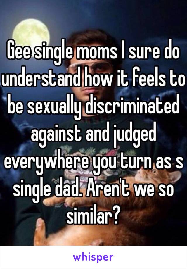 Gee single moms I sure do understand how it feels to be sexually discriminated against and judged everywhere you turn as s single dad. Aren't we so similar? 