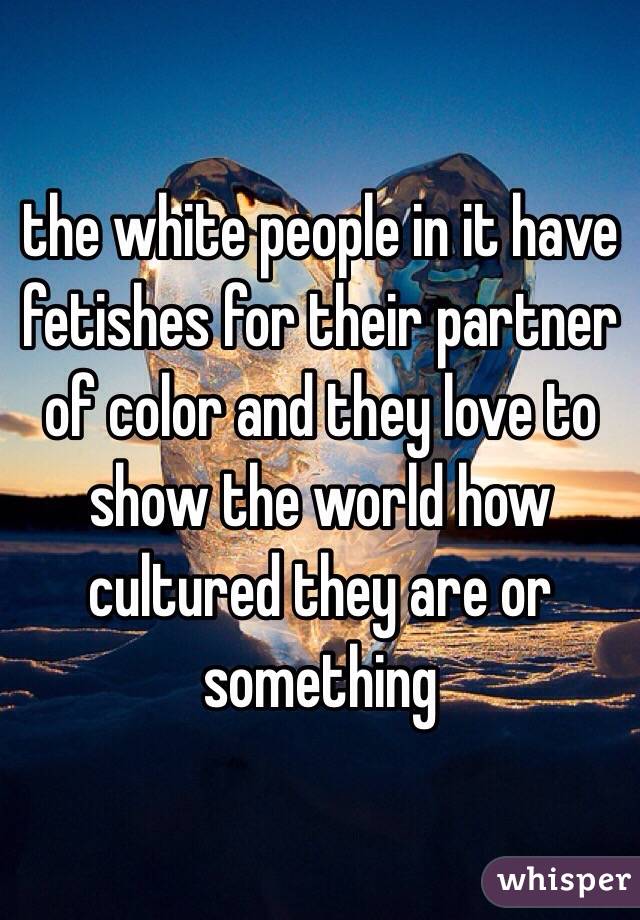 the white people in it have fetishes for their partner of color and they love to show the world how cultured they are or something 