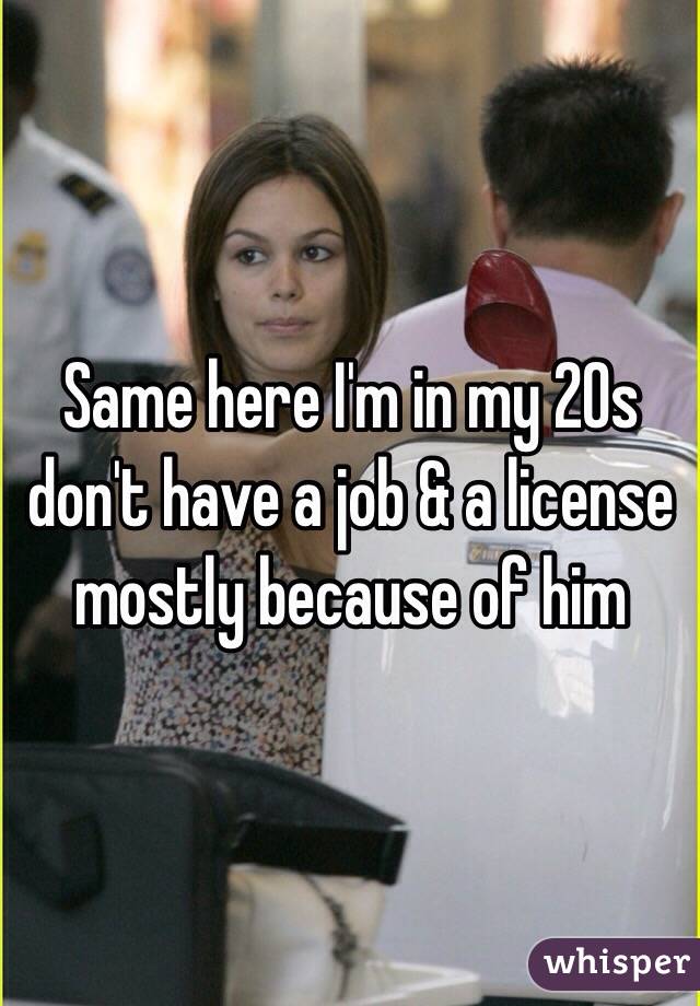 Same here I'm in my 20s don't have a job & a license mostly because of him 