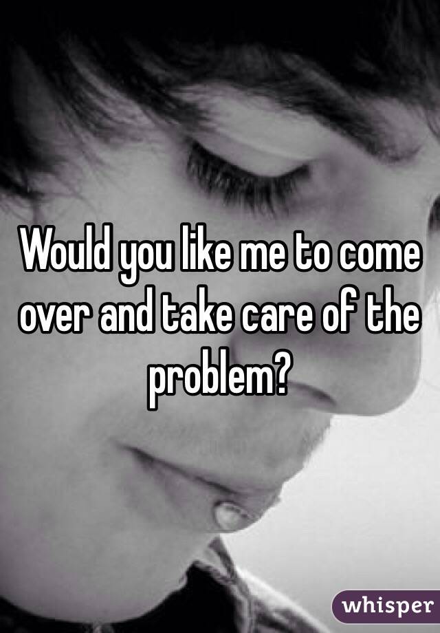 Would you like me to come over and take care of the problem?